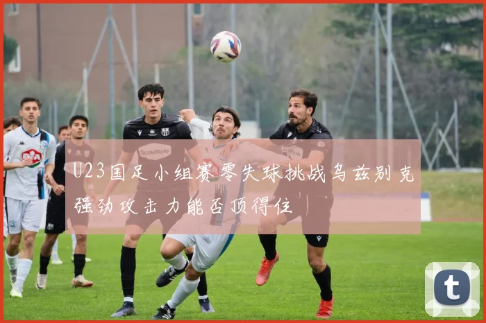 U23国足小组赛零失球挑战乌兹别克强劲攻击力能否顶得住