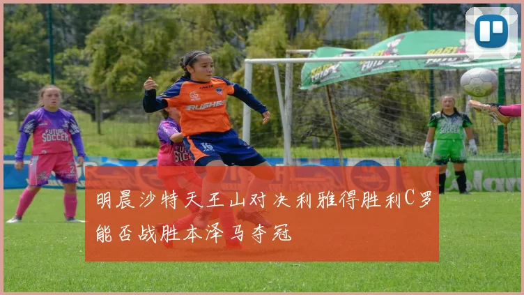 明晨沙特天王山对决利雅得胜利C罗能否战胜本泽马夺冠