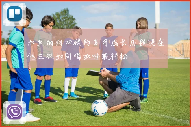 加里纳利回顾约基奇成长历程现在他三双如同喝咖啡般轻松