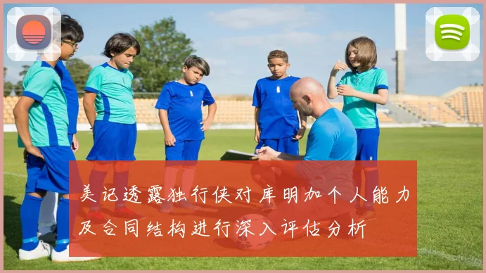 美记透露独行侠对库明加个人能力及合同结构进行深入评估分析