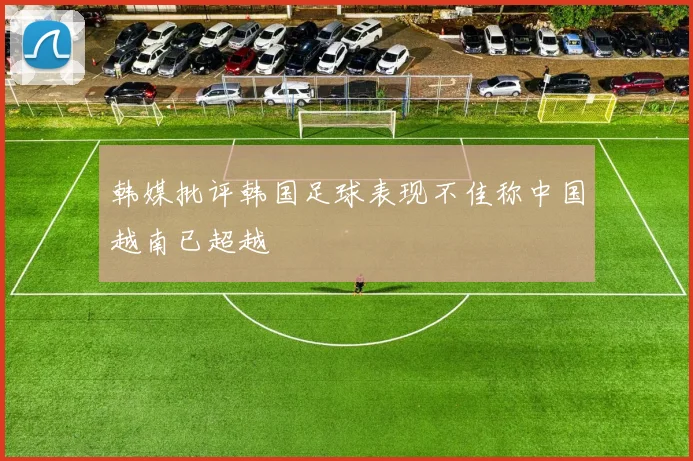 韩媒批评韩国足球表现不佳称中国越南已超越