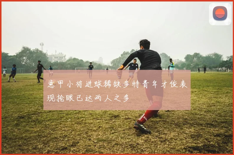 意甲小将进球稀缺多特青年才俊表现抢眼已达两人之多