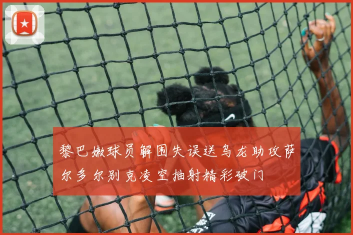 黎巴嫩球员解围失误送乌龙助攻萨尔多尔别克凌空抽射精彩破门