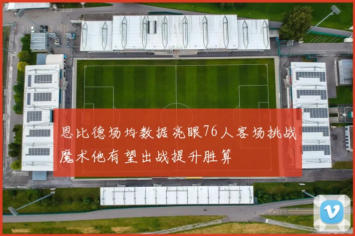 恩比德场均数据亮眼76人客场挑战魔术他有望出战提升胜算