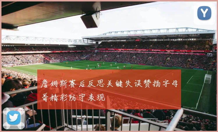 詹姆斯赛后反思关键失误赞扬字母哥精彩防守表现
