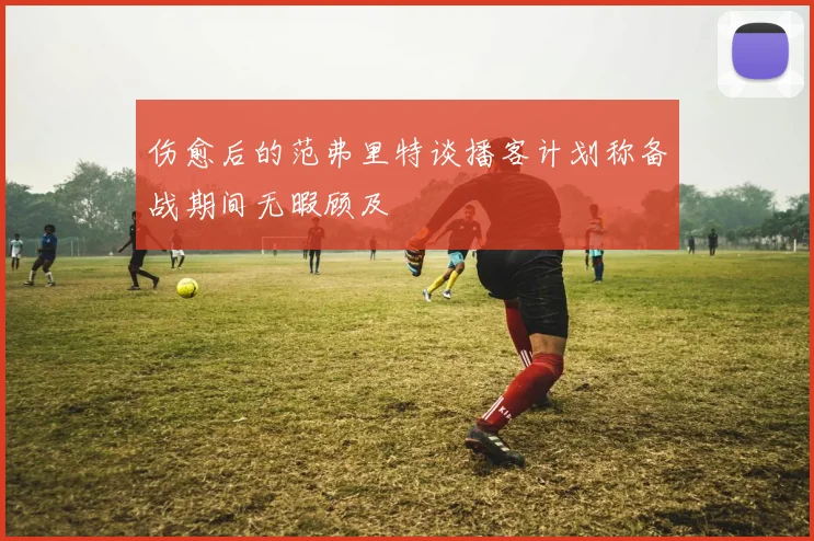 伤愈后的范弗里特谈播客计划称备战期间无暇顾及