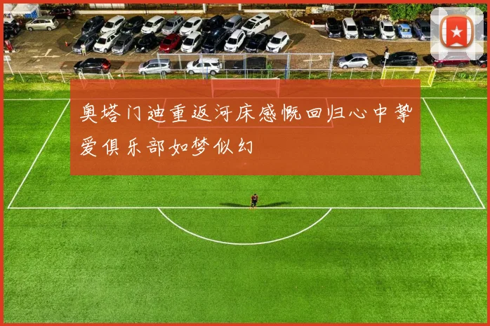 奥塔门迪重返河床感慨回归心中挚爱俱乐部如梦似幻