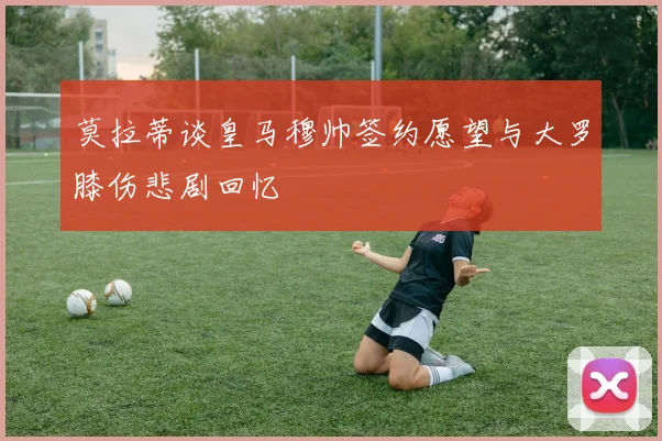 莫拉蒂谈皇马穆帅签约愿望与大罗膝伤悲剧回忆