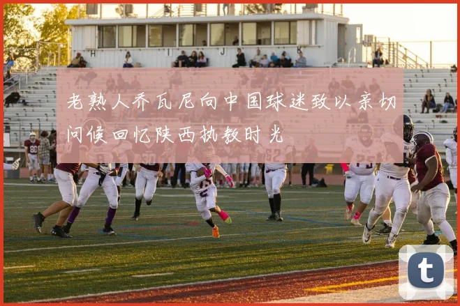 老熟人乔瓦尼向中国球迷致以亲切问候回忆陕西执教时光