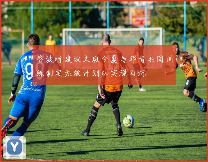 香波特建议文班今夏与邓肯共同训练制定无敌计划以实现目标