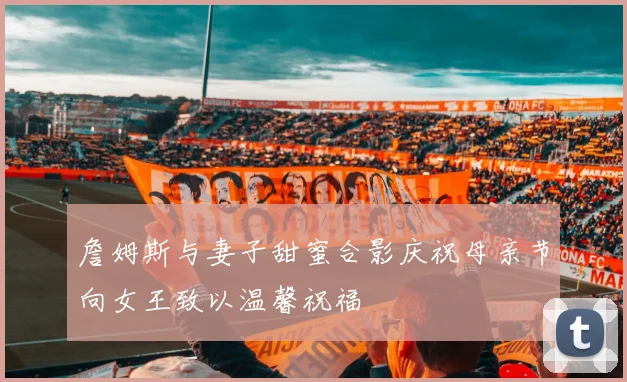 詹姆斯与妻子甜蜜合影庆祝母亲节向女王致以温馨祝福